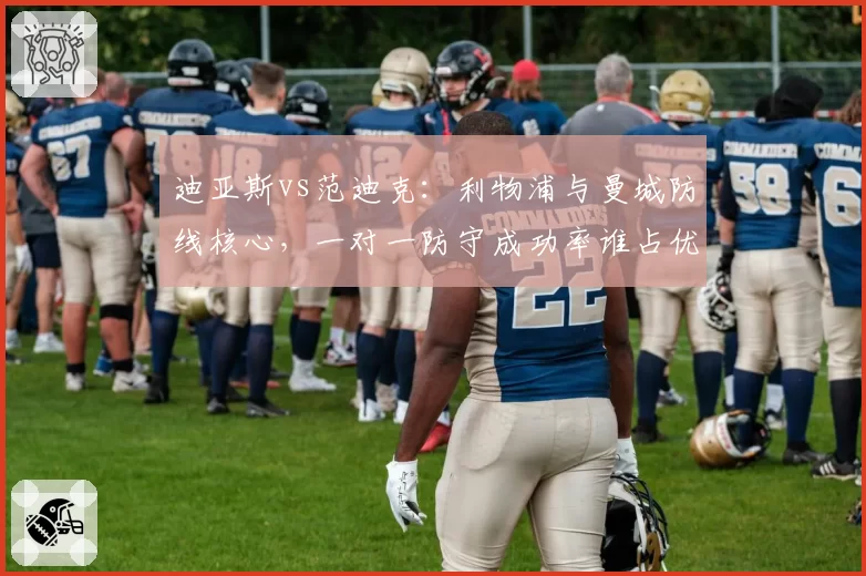 迪亚斯vs范迪克：利物浦与曼城防线核心，一对一防守成功率谁占优