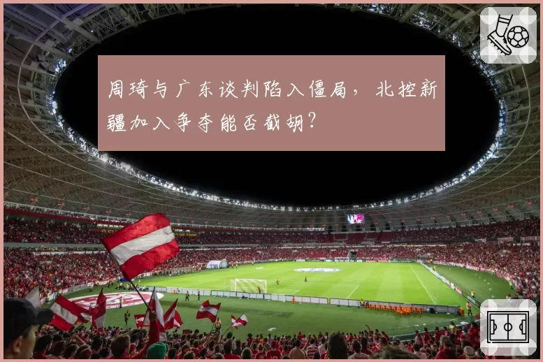 周琦与广东谈判陷入僵局，北控新疆加入争夺能否截胡？