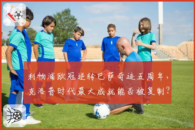 利物浦欧冠逆转巴萨奇迹五周年，克洛普时代最大成就能否被复制？