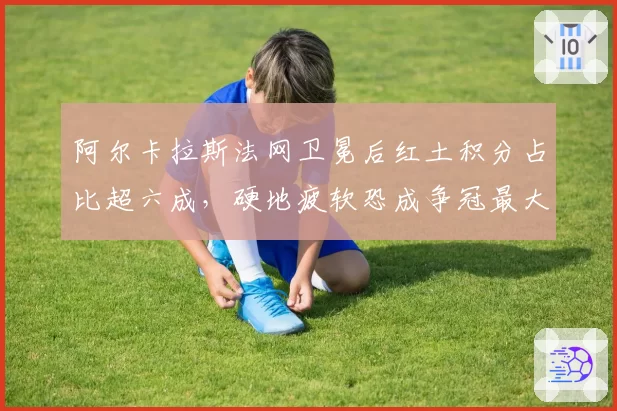 阿尔卡拉斯法网卫冕后红土积分占比超六成，硬地疲软恐成争冠最大隐患？