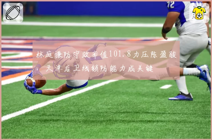 林庭谦防守效率值101.8力压陈盈骏,天津后卫线锁防能力成关键
