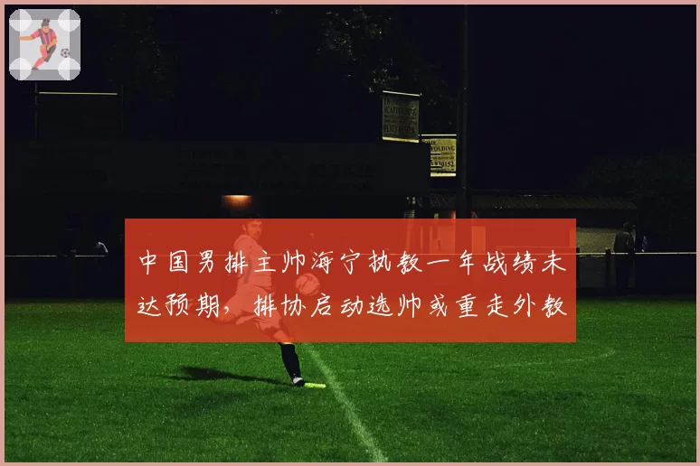 中国男排主帅海宁执教一年战绩未达预期，排协启动选帅或重走外教老路