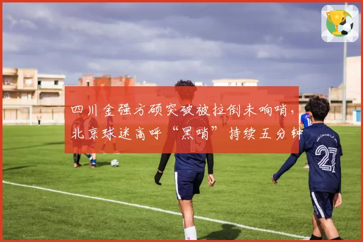 四川金强方硕突破被拉倒未响哨,北京球迷高呼“黑哨”持续五分钟