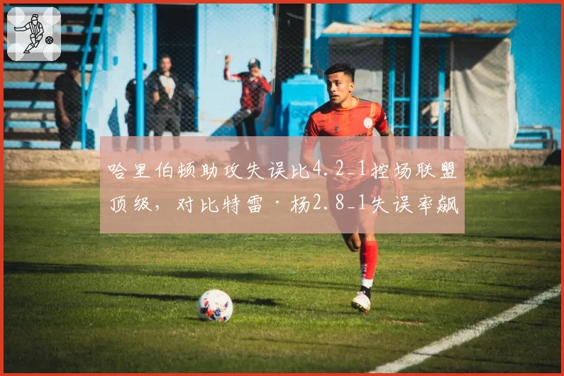 哈里伯顿助攻失误比4.2_1控场联盟顶级，对比特雷·杨2.8_1失误率飙升