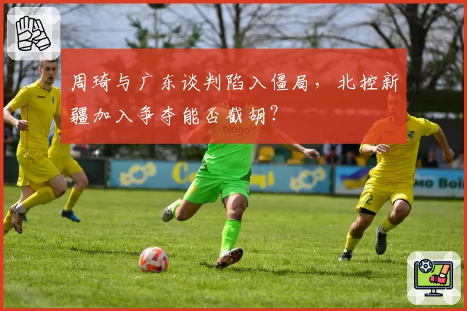 周琦与广东谈判陷入僵局，北控新疆加入争夺能否截胡？