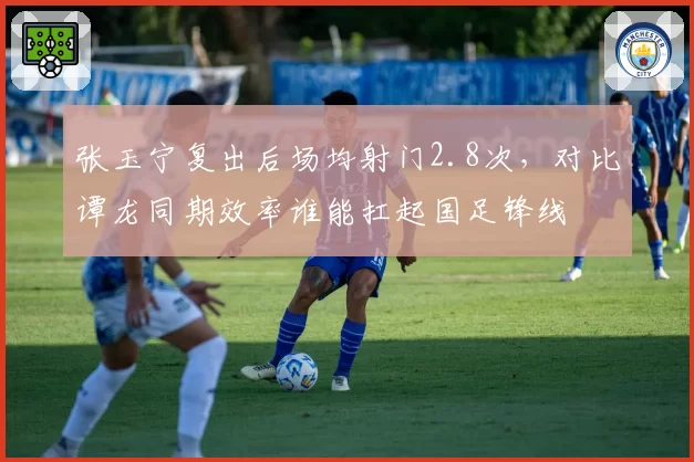 张玉宁复出后场均射门2.8次，对比谭龙同期效率谁能扛起国足锋线