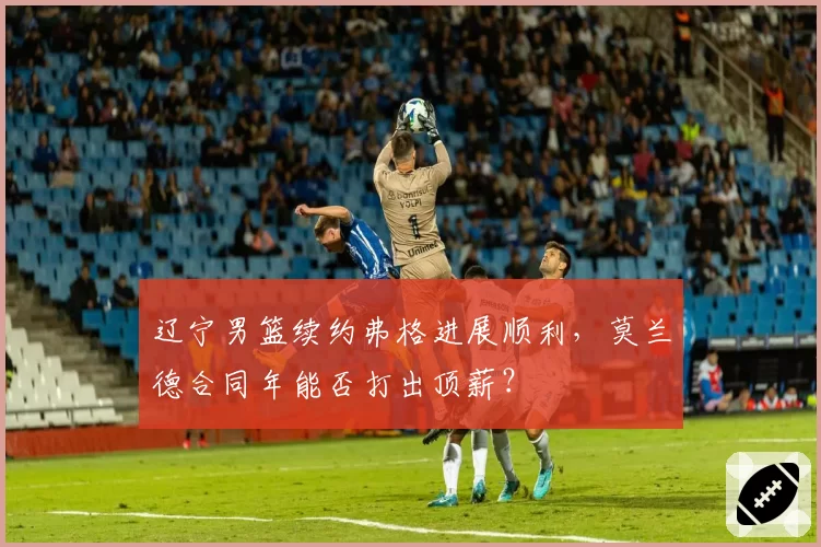 辽宁男篮续约弗格进展顺利,莫兰德合同年能否打出顶薪?