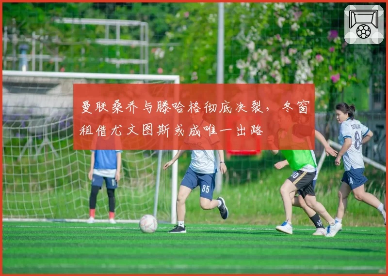 曼联桑乔与滕哈格彻底决裂,冬窗租借尤文图斯或成唯一出路