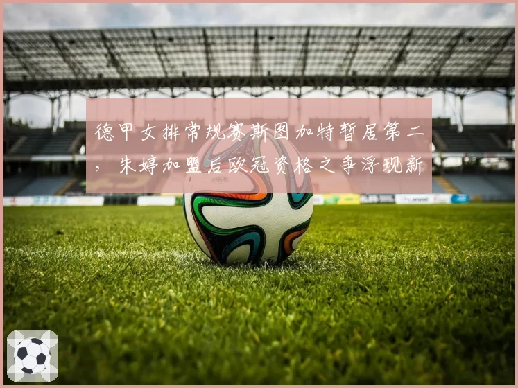 德甲女排常规赛斯图加特暂居第二，朱婷加盟后欧冠资格之争浮现新变量？
