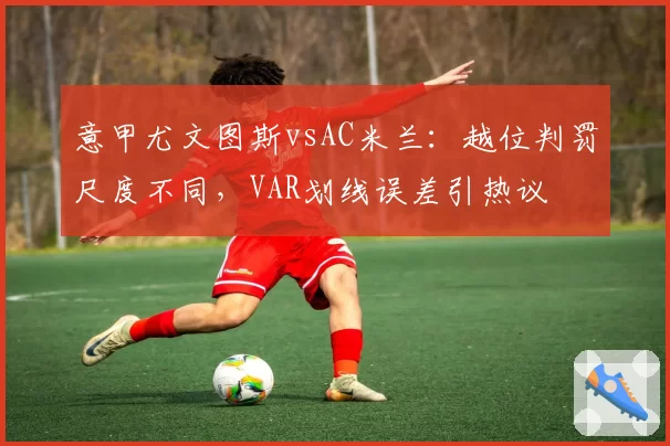 意甲尤文图斯vsAC米兰:越位判罚尺度不同,VAR划线误差引热议