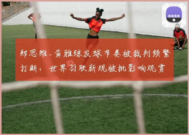 郑思维_黄雅琼发球节奏被裁判频繁打断，世界羽联新规被批影响观赏性
