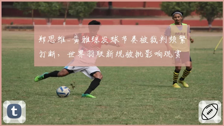 郑思维_黄雅琼发球节奏被裁判频繁打断，世界羽联新规被批影响观赏性