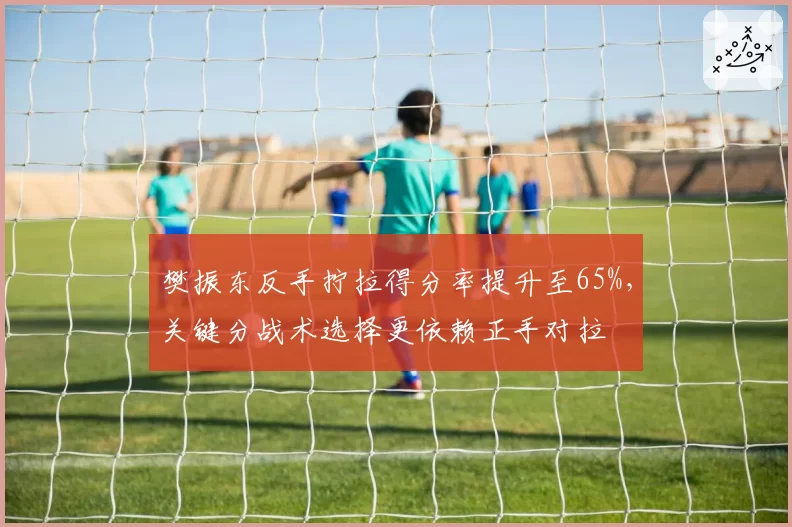 樊振东反手拧拉得分率提升至65%,关键分战术选择更依赖正手对拉