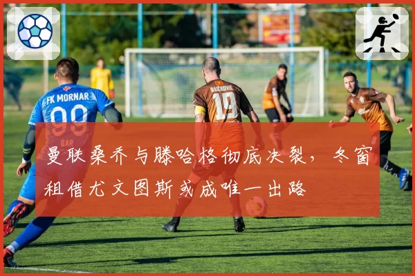 曼联桑乔与滕哈格彻底决裂，冬窗租借尤文图斯或成唯一出路