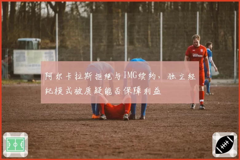 阿尔卡拉斯拒绝与IMG续约，独立经纪模式被质疑能否保障利益