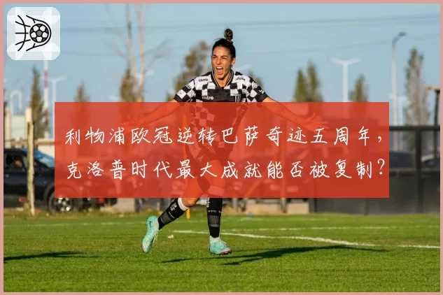 利物浦欧冠逆转巴萨奇迹五周年，克洛普时代最大成就能否被复制？