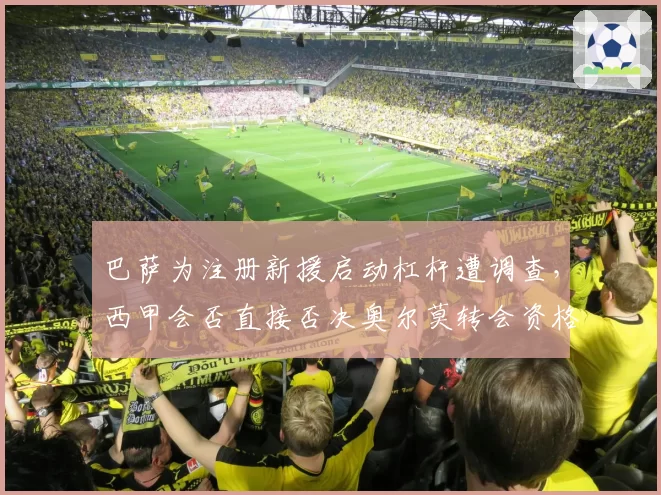 巴萨为注册新援启动杠杆遭调查，西甲会否直接否决奥尔莫转会资格？