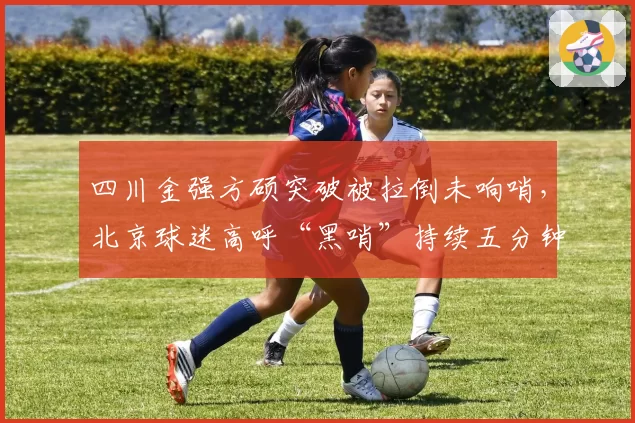 四川金强方硕突破被拉倒未响哨，北京球迷高呼“黑哨”持续五分钟