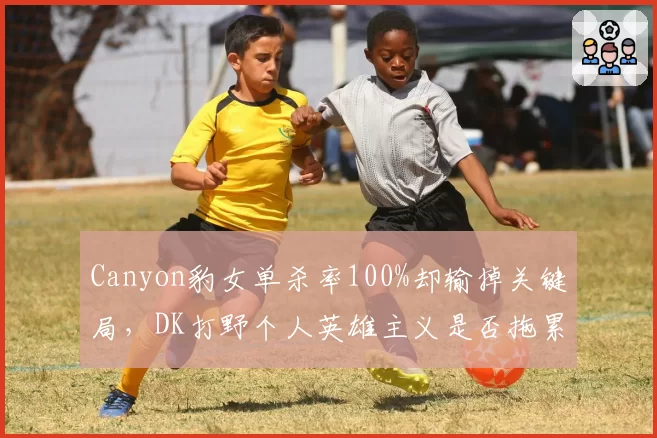 Canyon豹女单杀率100%却输掉关键局，DK打野个人英雄主义是否拖累团队？