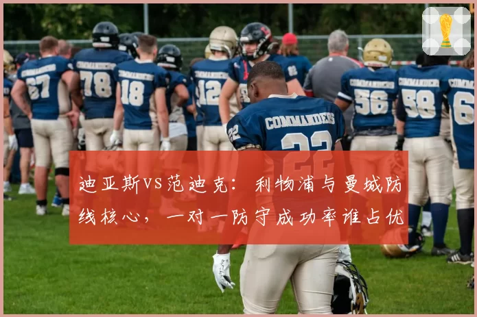 迪亚斯vs范迪克：利物浦与曼城防线核心，一对一防守成功率谁占优
