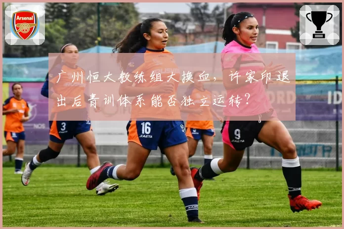 广州恒大教练组大换血，许家印退出后青训体系能否独立运转？