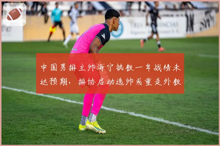 中国男排主帅海宁执教一年战绩未达预期，排协启动选帅或重走外教老路