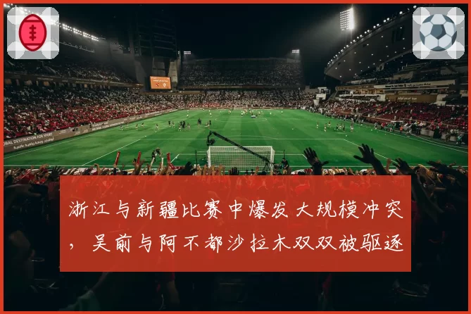 浙江与新疆比赛中爆发大规模冲突，吴前与阿不都沙拉木双双被驱逐