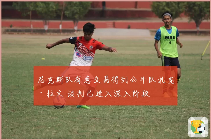 尼克斯队有意交易得到公牛队扎克·拉文 谈判已进入深入阶段
