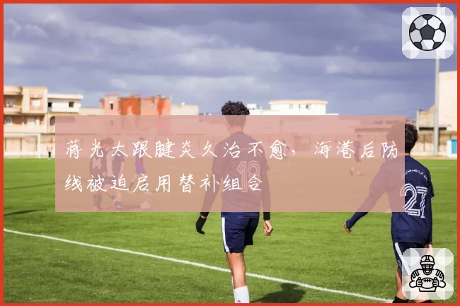 蒋光太跟腱炎久治不愈,海港后防线被迫启用替补组合