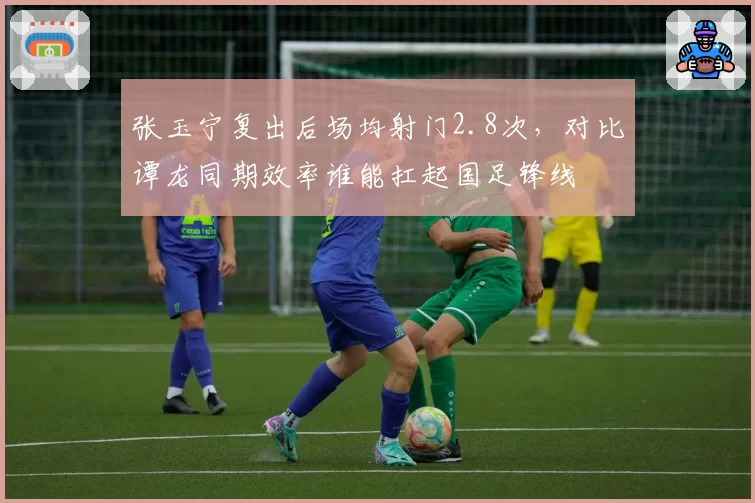 张玉宁复出后场均射门2.8次,对比谭龙同期效率谁能扛起国足锋线