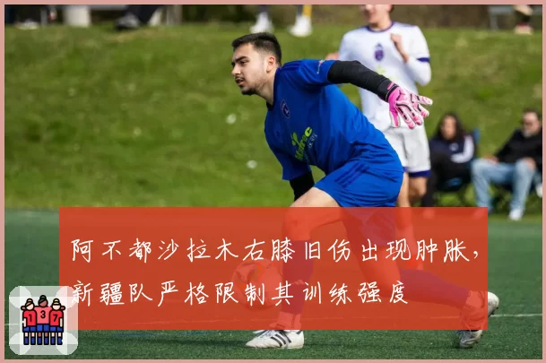 阿不都沙拉木右膝旧伤出现肿胀，新疆队严格限制其训练强度