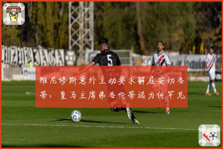 维尼修斯意外主动要求解雇安切洛蒂，皇马主席弗洛伦蒂诺为何罕见同意放行？